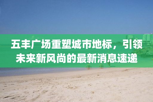 五丰广场重塑城市地标，引领未来新风尚的最新消息速递