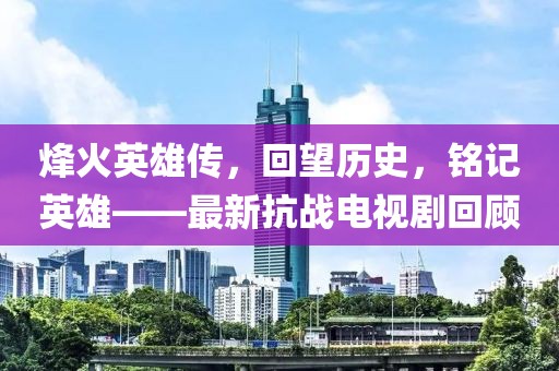 烽火英雄传，回望历史，铭记英雄——最新抗战电视剧回顾