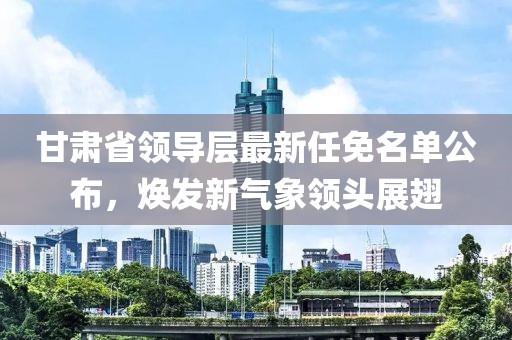 甘肃省领导层最新任免名单公布，焕发新气象领头展翅