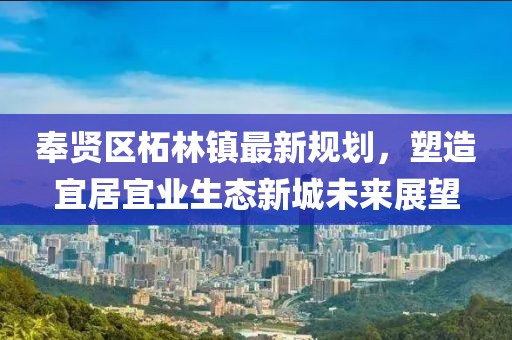 奉贤区柘林镇最新规划，塑造宜居宜业生态新城未来展望