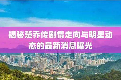 揭秘楚乔传剧情走向与明星动态的最新消息曝光