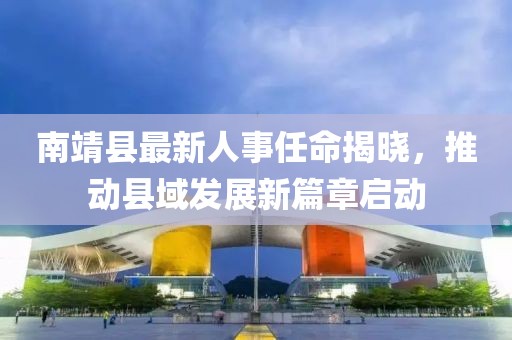 南靖县最新人事任命揭晓，推动县域发展新篇章启动