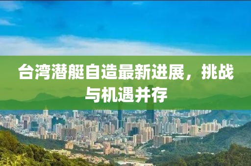 台湾潜艇自造最新进展，挑战与机遇并存