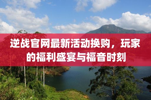 逆战官网最新活动换购，玩家的福利盛宴与福音时刻