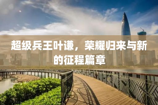 超级兵王叶谦，荣耀归来与新的征程篇章