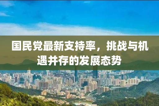 国民党最新支持率，挑战与机遇并存的发展态势