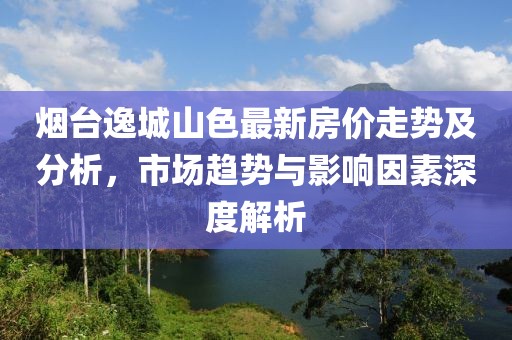 烟台逸城山色最新房价走势及分析，市场趋势与影响因素深度解析