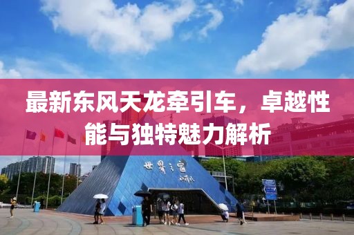 最新东风天龙牵引车，卓越性能与独特魅力解析