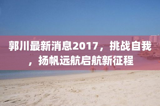 郭川最新消息2017，挑战自我，扬帆远航启航新征程