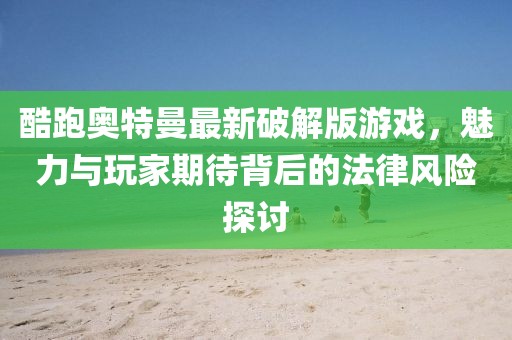 酷跑奥特曼最新破解版游戏，魅力与玩家期待背后的法律风险探讨