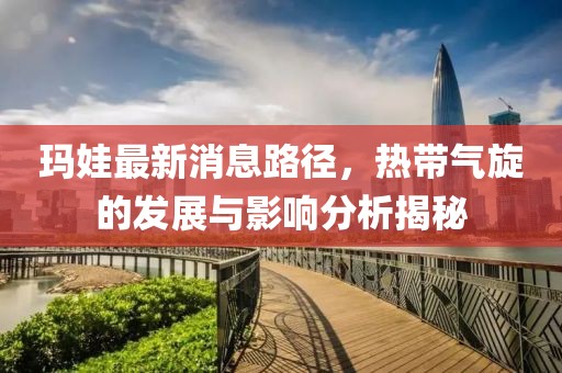 玛娃最新消息路径，热带气旋的发展与影响分析揭秘