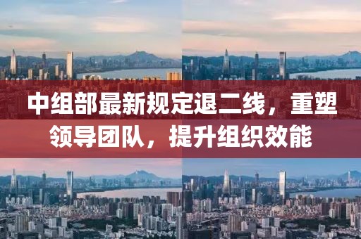 中组部最新规定退二线，重塑领导团队，提升组织效能