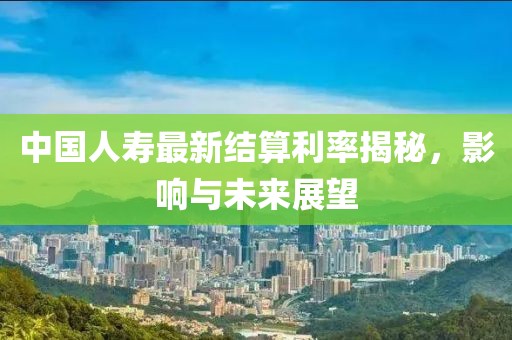 中国人寿最新结算利率揭秘，影响与未来展望