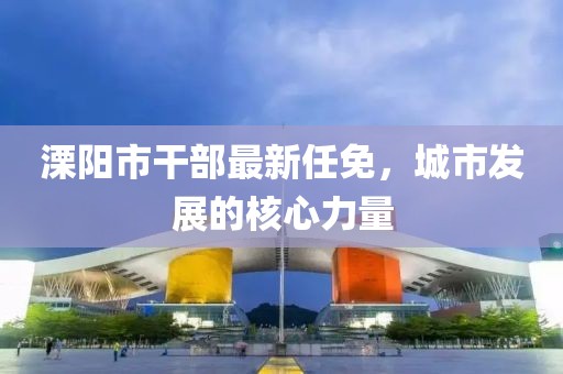 溧阳市干部最新任免，城市发展的核心力量