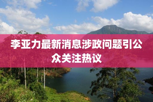 李亚力最新消息涉政问题引公众关注热议