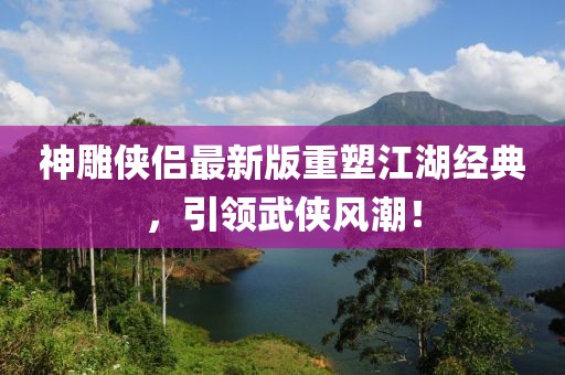 神雕侠侣最新版重塑江湖经典，引领武侠风潮！