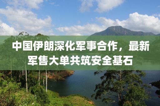 中国伊朗深化军事合作，最新军售大单共筑安全基石