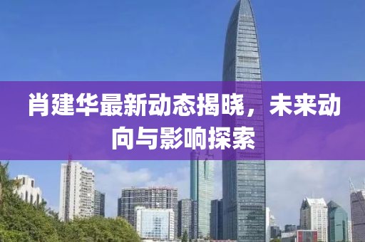 肖建华最新动态揭晓，未来动向与影响探索