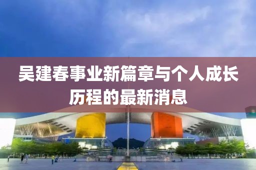吴建春事业新篇章与个人成长历程的最新消息