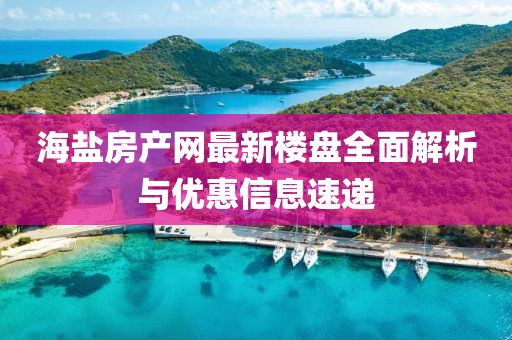海盐房产网最新楼盘全面解析与优惠信息速递
