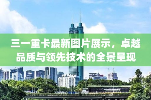 三一重卡最新图片展示，卓越品质与领先技术的全景呈现