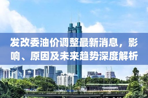 发改委油价调整最新消息，影响、原因及未来趋势深度解析