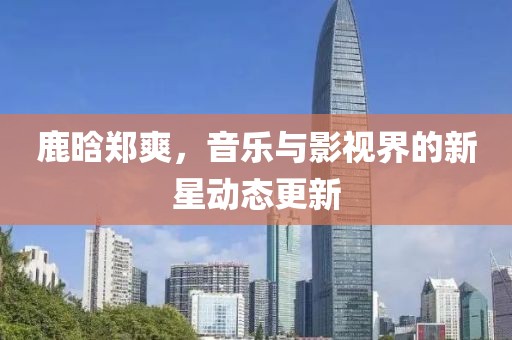 鹿晗郑爽，音乐与影视界的新星动态更新