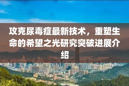 攻克尿毒症最新技术，重塑生命的希望之光研究突破进展介绍