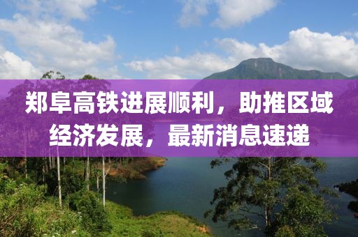 郑阜高铁进展顺利，助推区域经济发展，最新消息速递