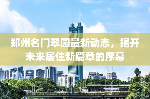 郑州名门翠园最新动态，揭开未来居住新篇章的序幕