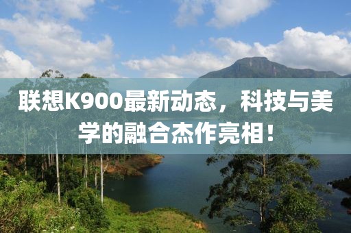 联想K900最新动态，科技与美学的融合杰作亮相！