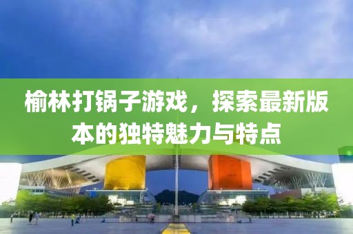 榆林打锅子游戏，探索最新版本的独特魅力与特点