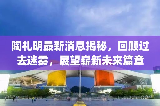 陶礼明最新消息揭秘，回顾过去迷雾，展望崭新未来篇章