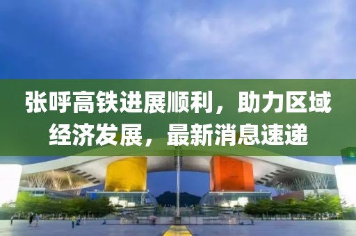 张呼高铁进展顺利，助力区域经济发展，最新消息速递
