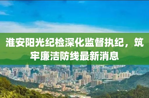 淮安阳光纪检深化监督执纪，筑牢廉洁防线最新消息
