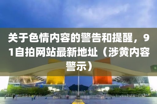 关于色情内容的警告和提醒，91自拍网站最新地址（涉黄内容警示）