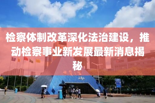 检察体制改革深化法治建设，推动检察事业新发展最新消息揭秘