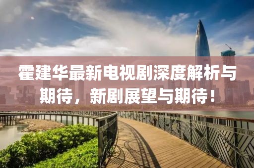霍建华最新电视剧深度解析与期待，新剧展望与期待！