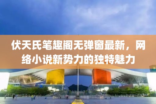 伏天氏笔趣阁无弹窗最新，网络小说新势力的独特魅力
