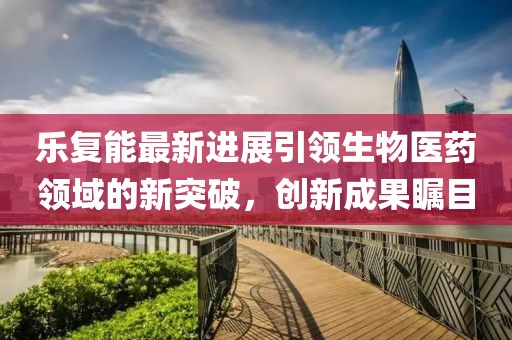 乐复能最新进展引领生物医药领域的新突破，创新成果瞩目