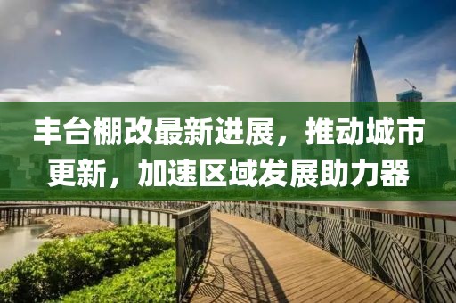 丰台棚改最新进展，推动城市更新，加速区域发展助力器