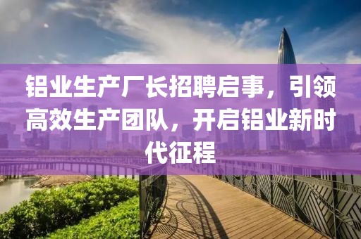 铝业生产厂长招聘启事，引领高效生产团队，开启铝业新时代征程