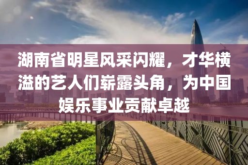 湖南省明星风采闪耀，才华横溢的艺人们崭露头角，为中国娱乐事业贡献卓越