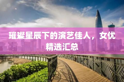 璀璨星辰下的演艺佳人，女优精选汇总