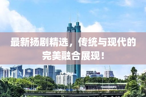 最新扬剧精选，传统与现代的完美融合展现！