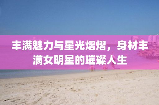 丰满魅力与星光熠熠，身材丰满女明星的璀璨人生
