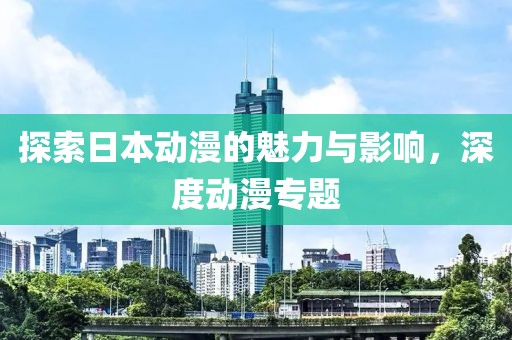 探索日本动漫的魅力与影响，深度动漫专题
