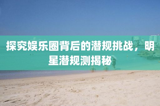 探究娱乐圈背后的潜规挑战，明星潜规测揭秘