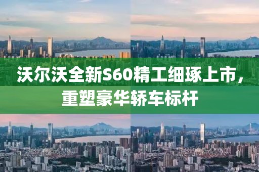 沃尔沃全新S60精工细琢上市，重塑豪华轿车标杆