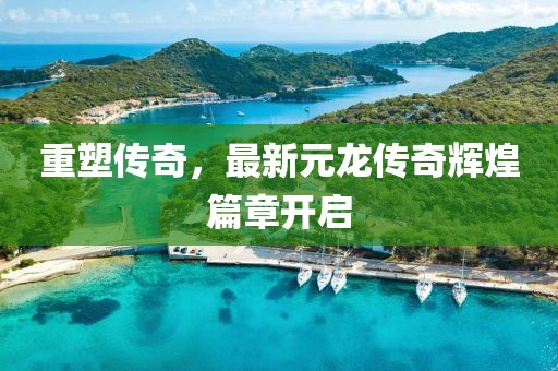重塑传奇，最新元龙传奇辉煌篇章开启
